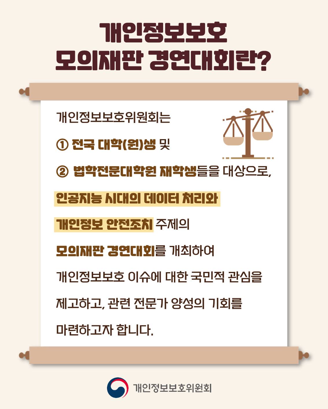 개인정보보호 모의재판 경연대회란?
개인정보보호위원회는 ①전국 대학(원)생 및 ② 법학전문대학원생들을 대상으로, 인공지능 시대의 데이터 처리와 개인정보 안전조치 주제의 모의재판 경연대회를 개최하여 개인정보보호 이슈에 대한 국민적 관심을 제고하고, 관련 전문가 양성의 기회를 마련하고자 합니다.