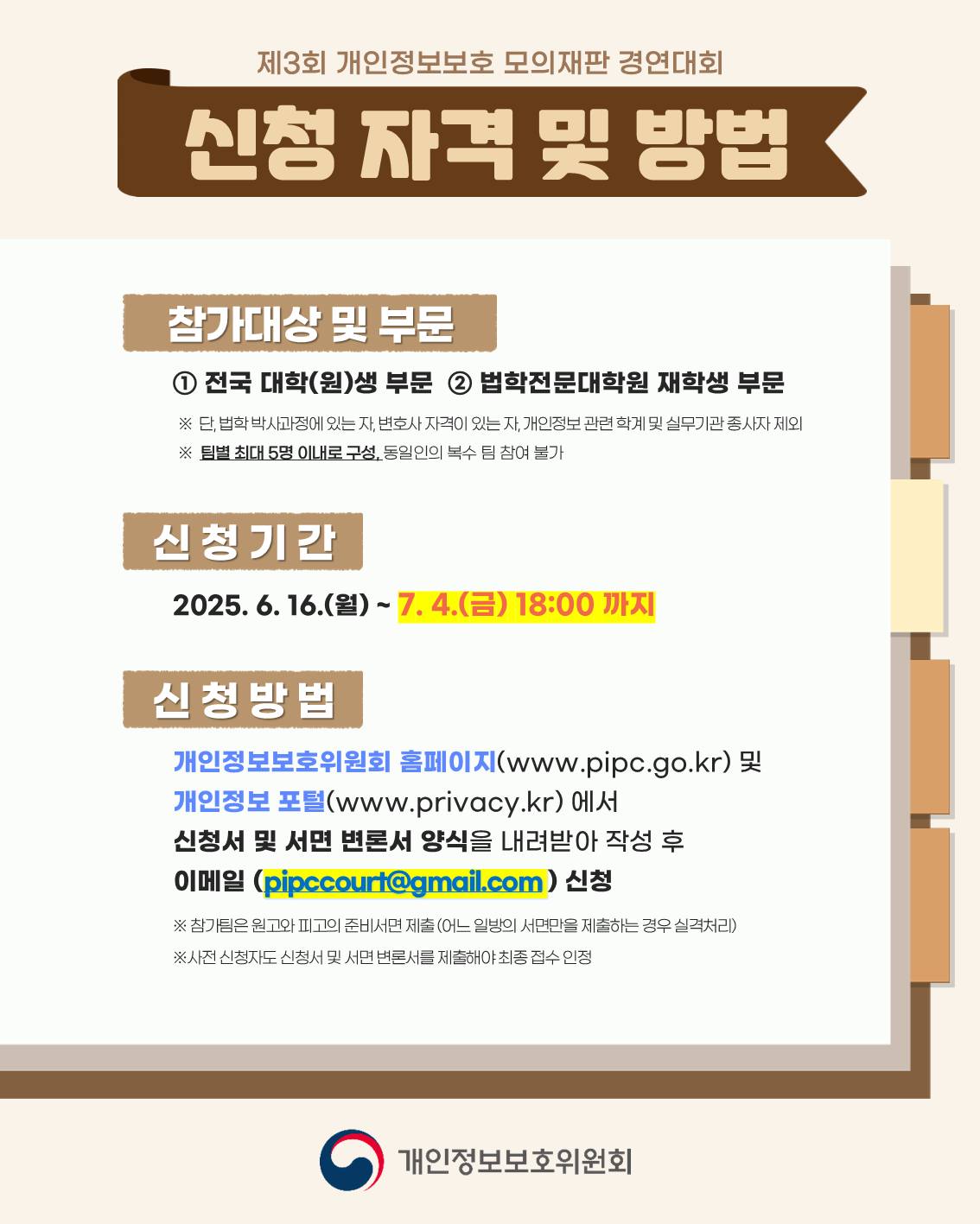 신청 자격 및 방법
참가대상 및 부문: ①전국 대학(원)생 부문, ②법학전문대학원 재학생 부문
※단, 법학 박사과정에 있는 자, 변호사 자격이 있는 자, 개인정보 관련 학계 및 실무기관 종사자 제외
※팀별 최대 5명 이내로 구성, 동일인의 복수 팀 참여 불가
신청기간: 2025.6.16.(월) ~ 7.4.(금) 18:00까지
신청방법: 개인정보보호위원회 홈페이지(www.pipc.go.kr) 및 개인정보 포털(www.privacy.kr)에서 신청서 및 서면 변론서 양식을 내려받아 작성 후 이메일(pipccourt@gmail.com)신청
※참가팀은 원고와 피고의 준비서면 제출(어느 일방의 서면만을 제출하는 경우 실격처리)
※사전 신청자도 신청서 및 서면 변론서를 제출해야 최종 접수 인정