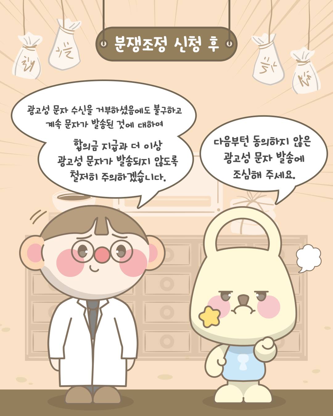 • 분쟁조정 신청 후

광고성 문자 수신을 거부하셨음에도 불구하고
계속 문자가 발송된 것에 대하여
합의금 지급과 더 이상
광고성 문자가 발송되지 않도록
철저히 주의하겠습니다.

다음부턴 동의하지 않은
광고성 문자 발송에
조심해 주세요.