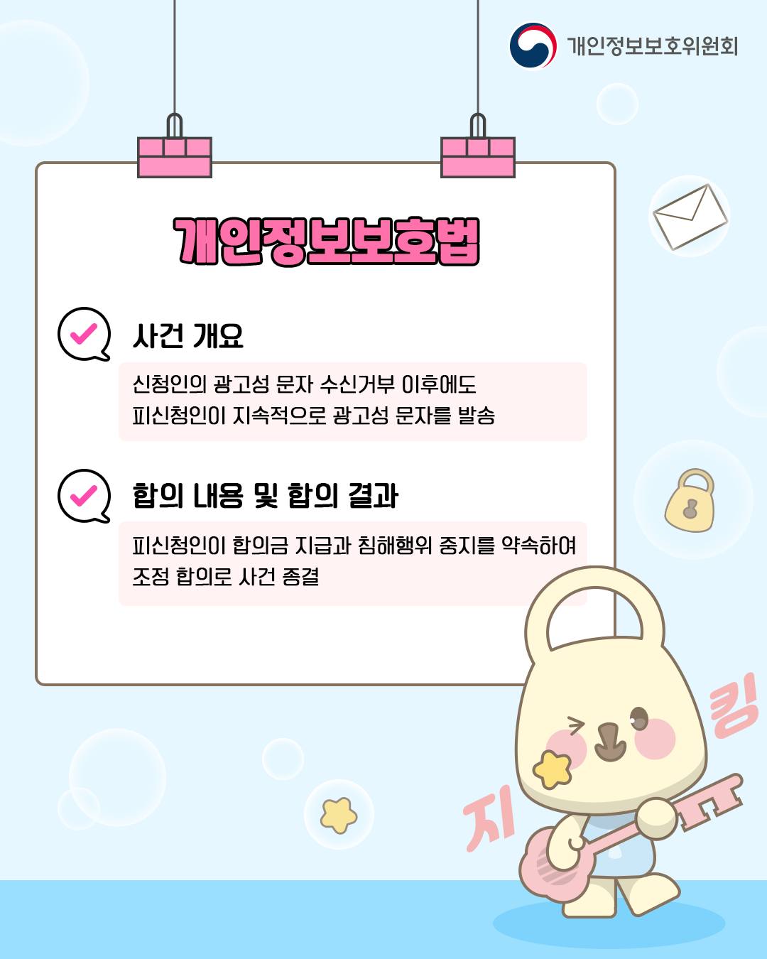 개인정보보호법

사건 개요: 신청인의 광고성 문자 수신거부 이후에도
피신청인이 지속적으로 광고성 문자를 발송

합의 내용 및 합의 결과: 피신청인이 합의금 지급과 침해행위 중지를 약속하여 조정 합의로 사건 종결