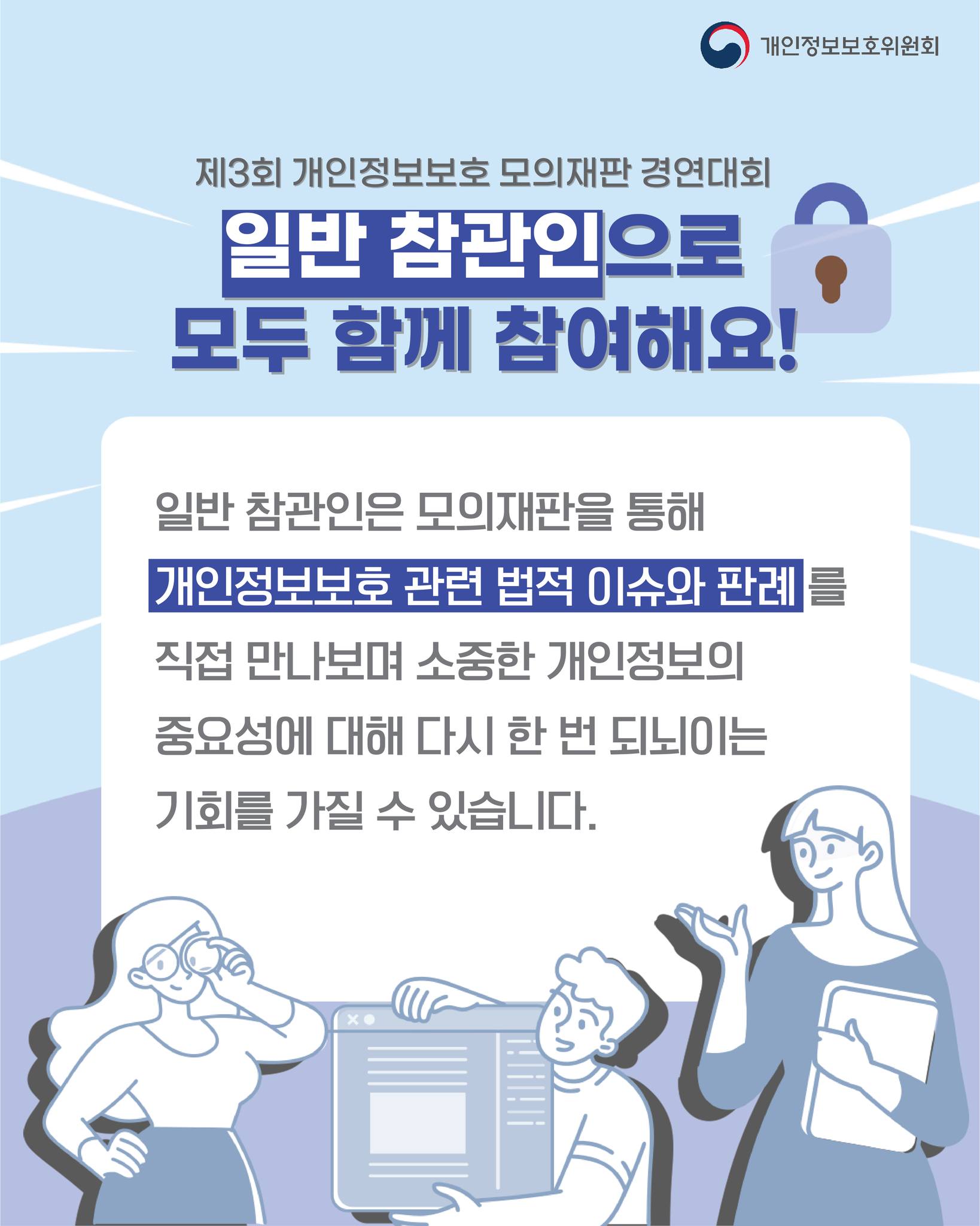 제3회 개인정보보호 모의재판 경연대회

일반 참관인으로 모두 함께 참여해요!

일반 참관인은 모의재판을 통해
개인정보보호 관련 법적 이슈와 판례를
직접 만나보며 소중한 개인정보의
중요성에 대해 다시 한 번 되뇌이는
기회를 가질 수 있습니다.