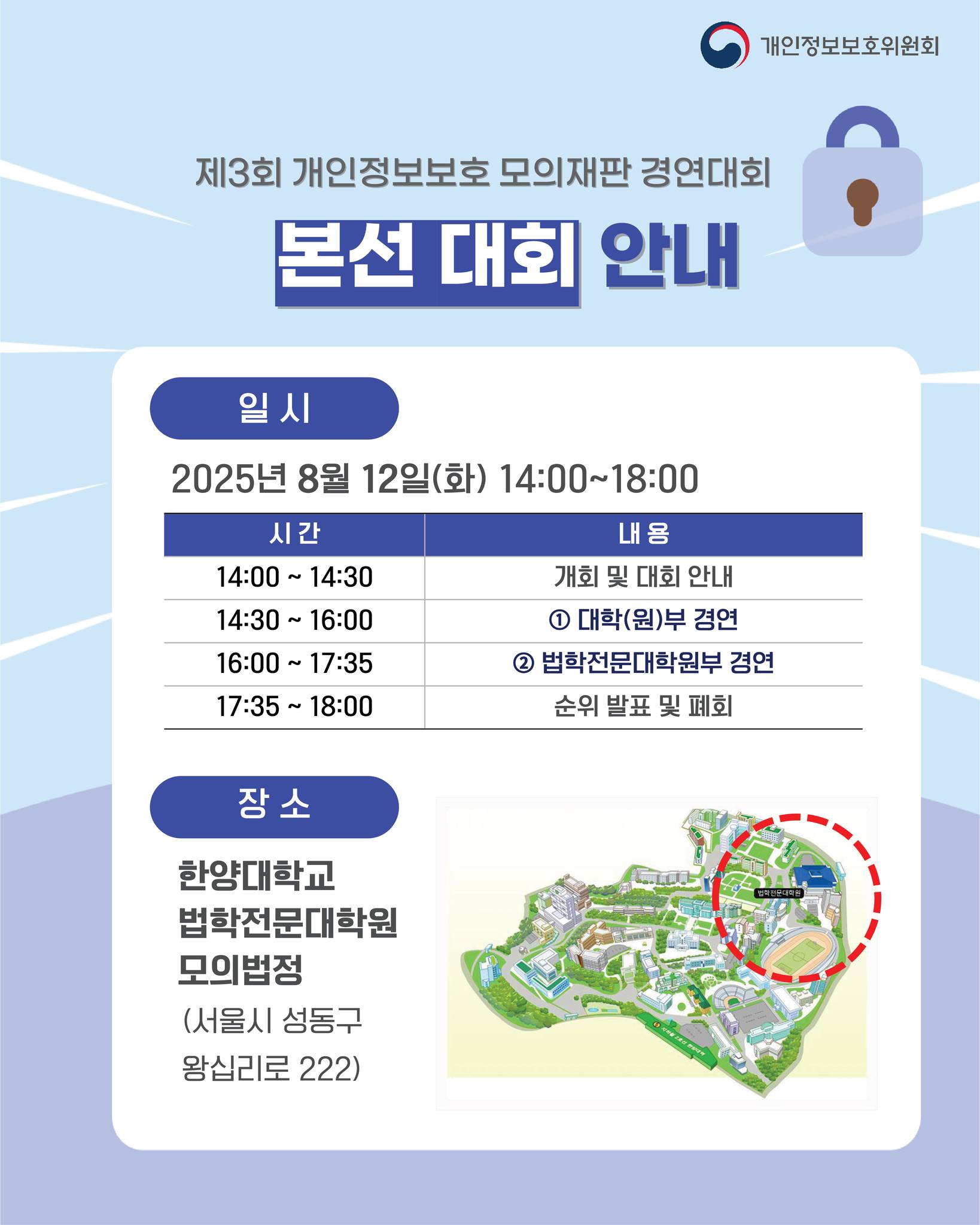 제3회 개인정보보호 모의재판 경연대회
본선 대회 안내

일시
2025년 8월 12일(화) 14:00~18:00

14:00~14:30	개회 및 대회 안내
14:30~16:00	① 대학(원)부 경연
16:00~17:35	② 법학전문대학원부 경연
17:35~18:00	순위 발표 및 폐회

장소
한양대학교 법학전문대학원 모의법정
(서울시 성동구 왕십리로 222)