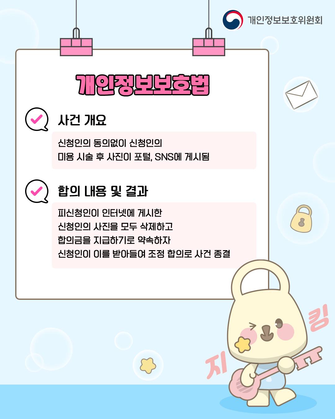 개인정보보호법
사건 개요
신청인의 동의없이 신청인의
미용 시술 후 사진이 포털, SNS에 게시됨

합의 내용 및 결과
피신청인이 인터넷에 게시한
신청인의 사진을 모두 삭제하고
합의금을 지급하기로 약속하자
신청인이 이를 받아들여 조정 합의로 사건 종결