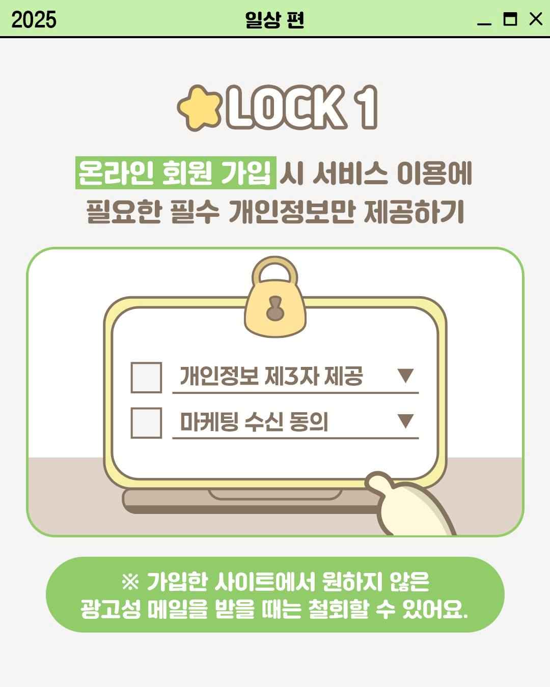 LOCK 1

온라인 회원 가입 시 서비스 이용에
필요한 필수 개인정보만 제공하기

개인정보 제3자 제공
마케팅 수신 동의

※ 가입한 사이트에서 원하지 않은
광고성 메일을 받을 때는 철회할 수 있어요.