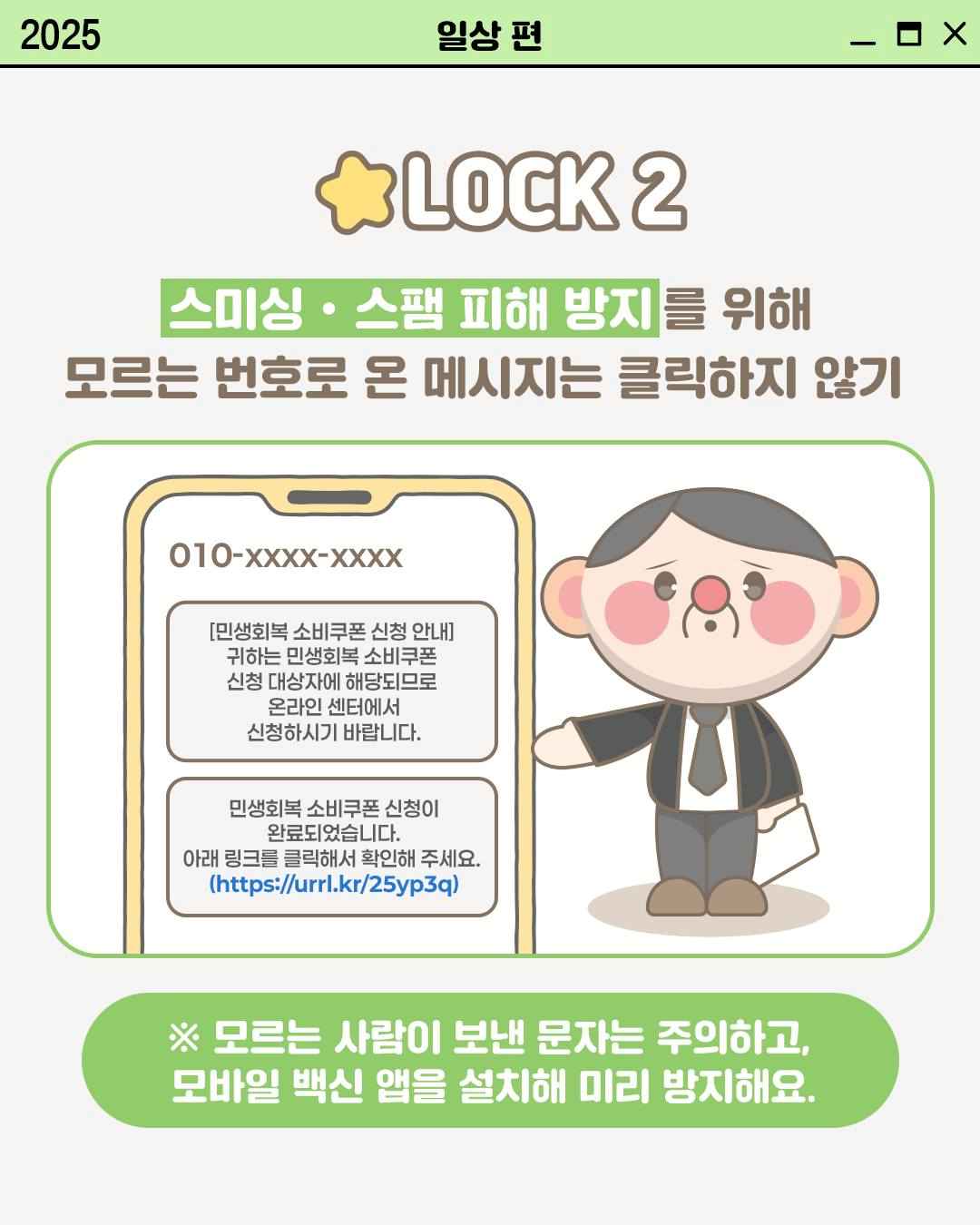 LOCK 2

스미싱 • 스팸 피해 방지를 위해
모르는 번호로 온 메시지는 클릭하지 않기

010-XXXX-XXXX
[민생회복 소비쿠폰 신청 안내]
귀하는 민생회복 소비쿠폰 신청 대상자에 해당되므로
온라인센터에서
신청하시기 바랍니다.

민생회복 소비쿠폰신청이
완료되었습니다.
아래 링크를 클릭해서 확인해 주세요.
(https://urrl.kr/25yp3q)

※ 모르는 사람이 보낸 문자는 주의하고, 모바일 백신 앱을 설치해 미리 방지해요.