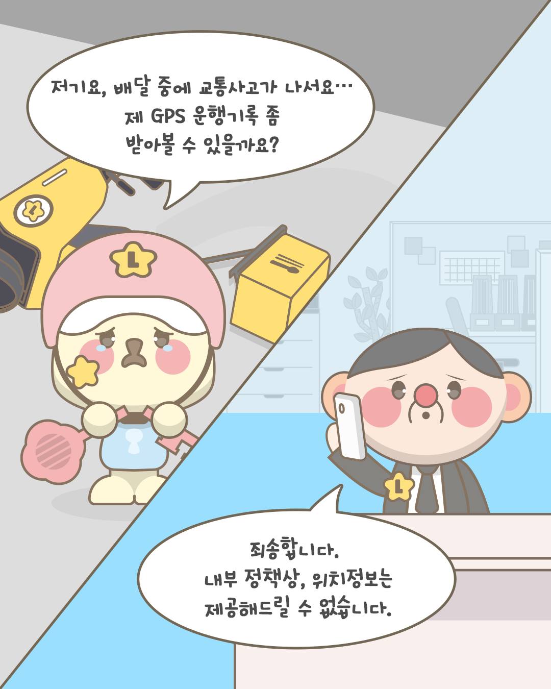 저기요, 배달 중에 교통사고가 나서요... 제 GPS 운행기록 좀 받아볼 수 있을까요?

죄송합니다. 내부 정책상, 위치 정보는 제공해드릴 수 없습니다.