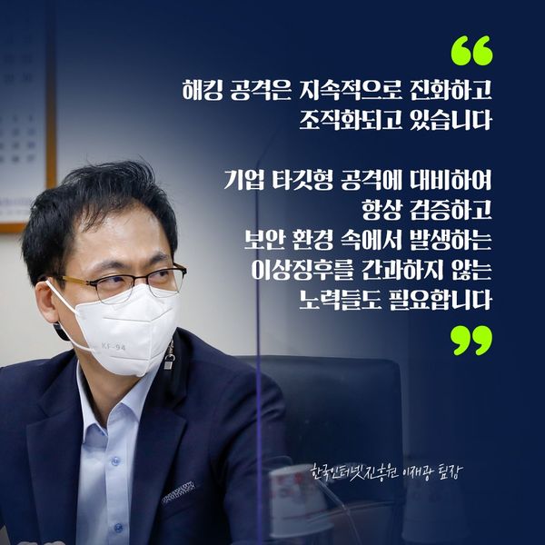 한국인터넷진흥원 이재광 팀장 : 해킹 공격은 지속적으로 진화하고 조직화되고 있습니다 기업 타깃형 공격에 대비하여 항상 검증하고 보안 환경 속에서 발생하는 이상징후를 간과하지 않는 노력들도 필요합니다
