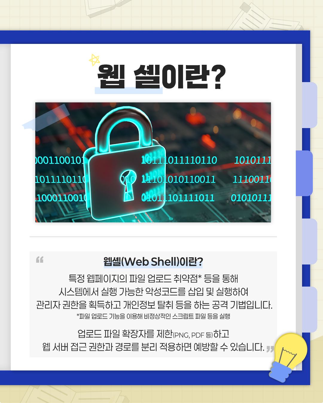 웹 셀이란?

웹셸(Web Shell)이란?
특정 웹페이지의 파일 업로드 취약점* 등을 통해
시스템에서 실행 가능한 악성코드를 삽입 및 실행하여
관리자권한을 획득하고 개인정보 탈취 등을 하는 공격 기법입니다.
*파일 업로드 기능을 이용해 비정상적인 스크립트 파일 등을 실행

업로드 파일 확장자를 제한(PNG, PDF 등)하고
웹 서버 접근 권한과 경로를 분리 적용하면 예방할 수 있습니다.