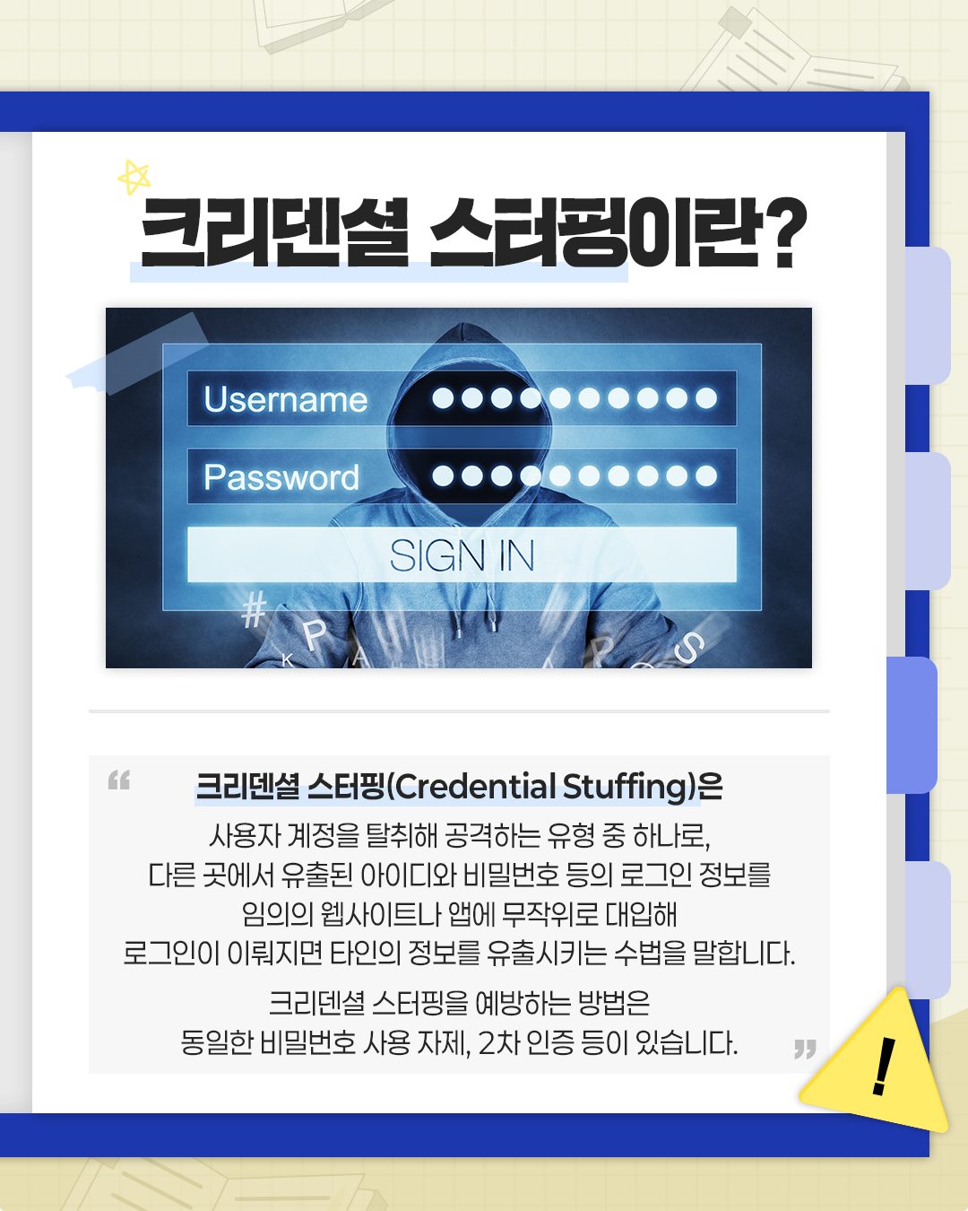 크리덴셜스터핑이란?

크리덴셜 스터핑(Credential Stuffing)은 
사용자 계정을 탈취해 공격하는 유형 중 하나로, 다른 곳에서 유출된 아이디와 비밀번호 등의 로그인 정보를
임의의 웹사이트나 앱에 무작위로 대입해
로그인이 이뤄지면 타인의 정보를 유출시키는 수법을 말합니다.

크리덴셜스터핑을 예방하는 방법은
동일한 비밀번호 사용 자제, 2차인증 등이 있습니다. 