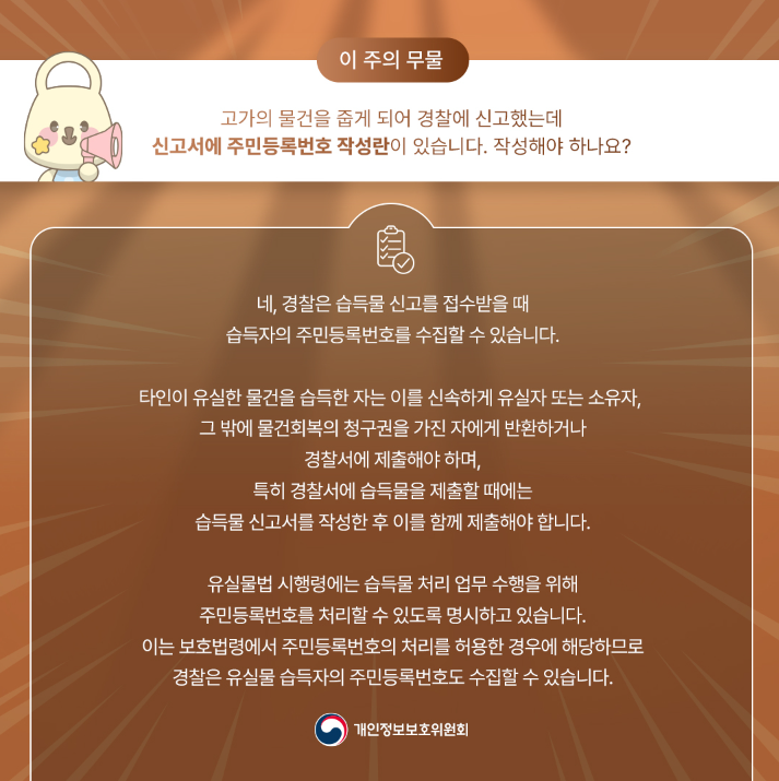 이 주의 무물 고가의 물건을 줍게 되어 경찰에 신고했는데 신고서에 주민등록번호 작성란이 있습니다. 작성해야 하나요? 네, 경찰은 습득물신고를 접수받을 때 습득자의 주민등록번호를 수집할 수 있습니다. 타인이 유실한 물건을 습득한 자는 이를 신속하게 유실자 또는 소유자, 그 밖에 물건회복의 청구권을 가진 자에게 반환하거나 경찰서에 제출해야 하며, 특히 경찰서에 습득물을 제출할 때에는 습득물신고서를 작성한 후 이를 함께 제출해야 합니다. 유실물법 시행령에는 습득물 처리 업무 수행을 위해 주민등록번호를 처리할 수 있도록 명시하고 있습니다. 이는 보호법령에서 주민등록번호의 처리를 허용한 경우에 해당하므로 경찰은 유실물 습득자의 주민등록번호도 수집할 수 있습니다. 개인정보보호위원회