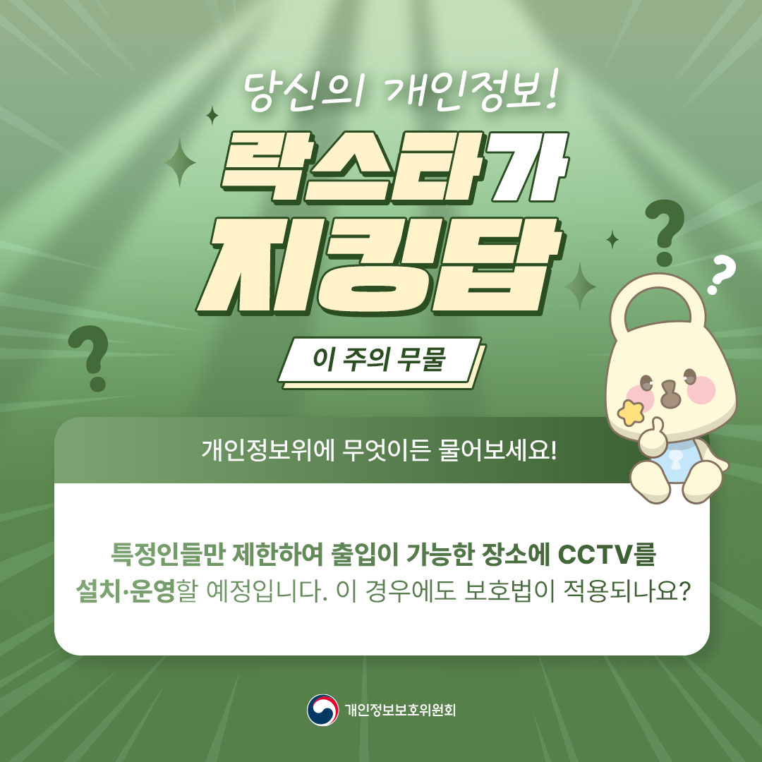 당신의 개인정보! 락스타가 지킹탑 이 주의 무물 ? ? 개인정보위에 무엇이든 물어보세요! 특정인들만 제한하여 출입이 가능한 장소에 CCTV를 설치·운영할 예정입니다. 이 경우에도 보호법이 적용되나요? 개인정보보호위원회