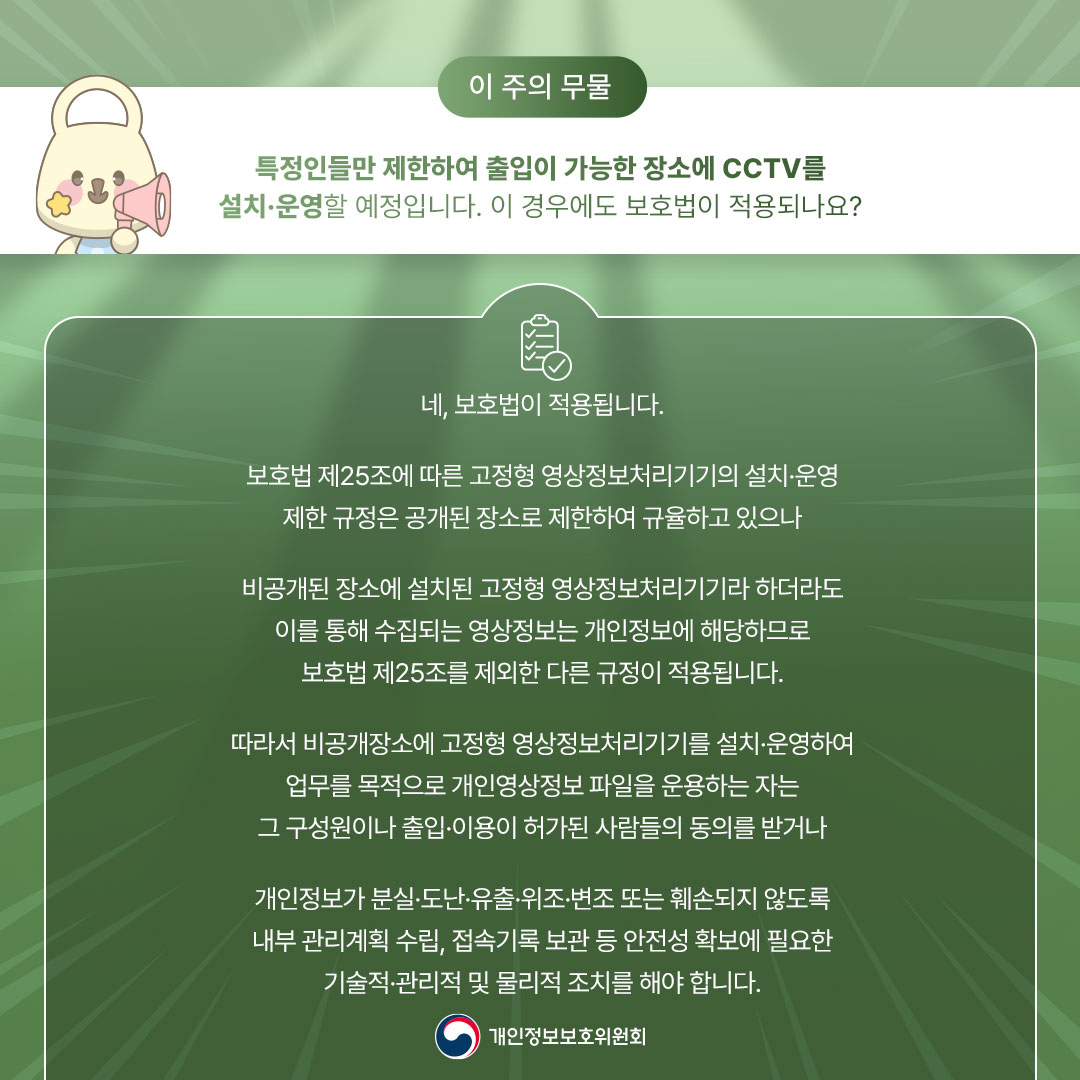 이 주의 무물 특정인들만 제한하여 출입이 가능한 장소에 CCTV를 설치·운영할 예정입니다. 이 경우에도 보호법이 적용되나요? 네, 보호법이 적용됩니다. 보호법 제25조에 따른 고정형 영상정보처리기기의 설치·운영 제한 규정은 공개된 장소로 제한하여 규율하고 있으나 비공개된 장소에 설치된 고정형 영상정보처리기기라 하더라도 이를 통해 수집되는 영상정보는 개인정보에 해당하므로 •보호법 제25조를 제외한 다른 규정이 적용됩니다. 따라서 비공개장소에 고정형 영상정보처리기기를 설치·운영하여 업무를 목적으로 개인영상정보 파일을 운용하는 자는 그 구성원이나 출입이용이 허가된 사람들의 동의를 받거나 개인정보가 분실 도난·유출·위조·변조 또는 훼손되지 않도록 내부관리계획 수립, 접속기록 보관 등 안전성 확보에 필요한 기술적·관리적 및 물리적 조치를 해야 합니다. |개인정보보호위원회