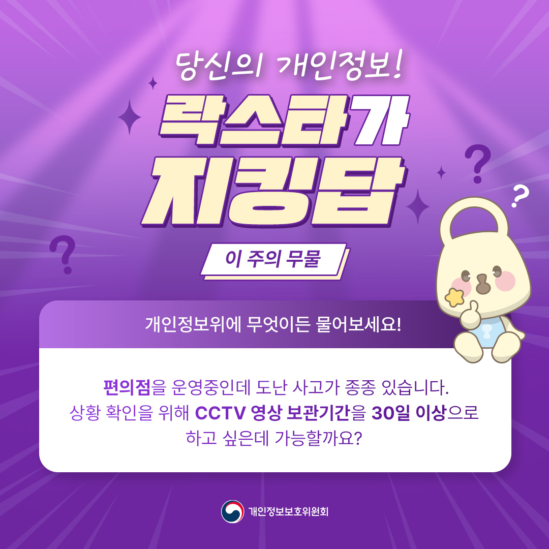 당신의 개인정보, 락스타가 지킹답
이주의 무물
개인정보위에 무엇이든 물어보세요
편의점을 운영중인데 도난 사고가 종종 있습니다 상황 확인을 위해 CCTV 영상 보관기간을 30일 이상으로 하고 싶은데 가능할까요?