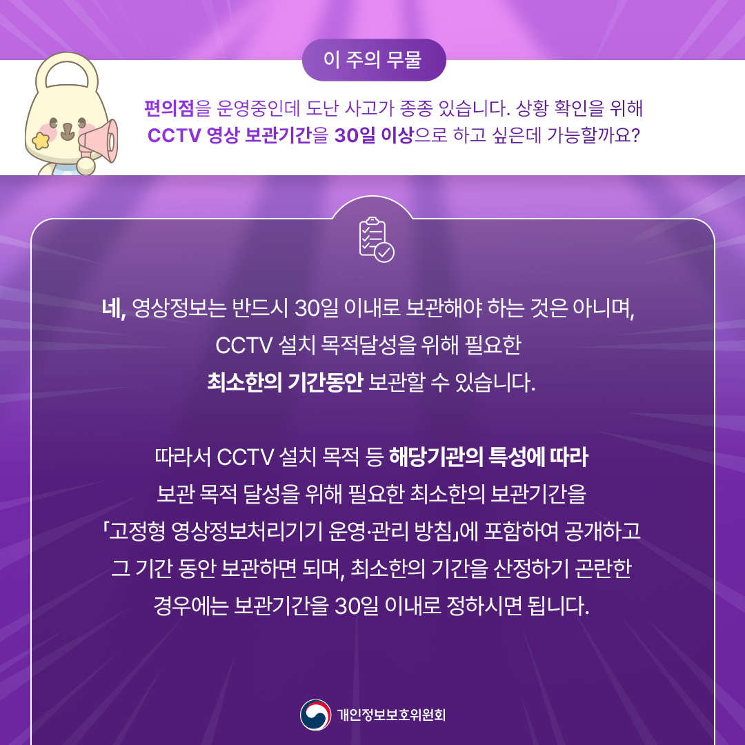 이주의 무물
편의점을 운영중인데 도난 사고가 종종 있습니다 상황 확인을 위해 CCTV 영상 보관기간을 30일 이상으로 하고 싶은데 가능할까요?
네, 영상정보는 반드시 30일 이내로 보관해야 하는 것은 아니며, CCTV 설치 목적달성을 위해 필요한 최소한의 기간동안 보관할 수 있습니다.
따라서  CCTV 설치 목적 등 해달기관의 특성에 따라 보관 목적 달성을 위해 필요한 최소한의 보관기간을
고정형 영상정보처리기기 운영, 관리 방침에 포함하여 공개하고 그기간 동안 보관하면 되며,
최소한의 기간을 산정하기 곤란한 경우에는 보관기간을 30일 이내로 정하시면 됩니다.
