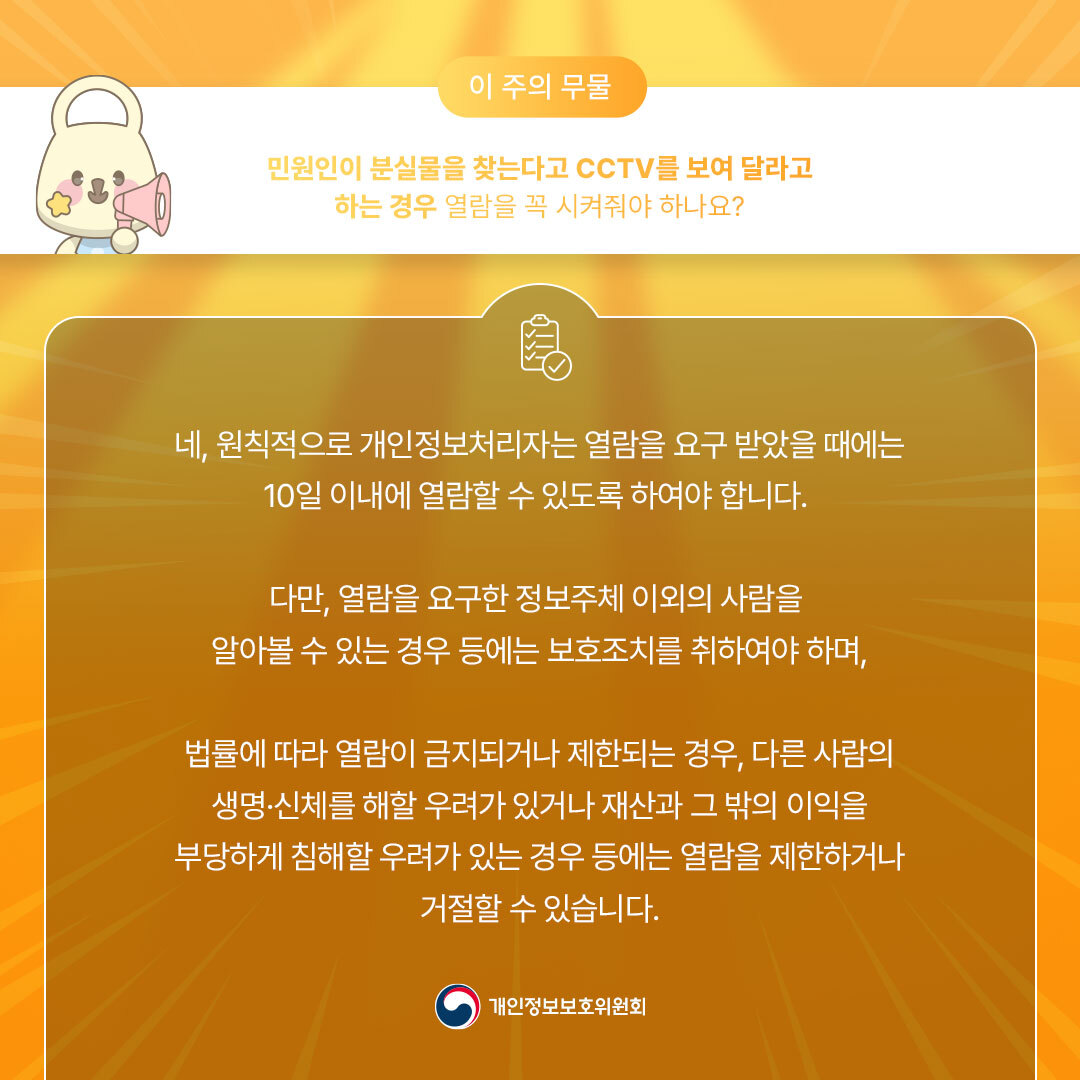 이 주의 무물 민원인이 분실물을 찾는다고 CCTV를 보여 달라고 하는 경우 열람을 꼭 시켜줘야 하나요? 네, 원칙적으로 개인정보처리자는 열람을 요구 받았을 때에는 10일 이내에 열람할 수 있도록 하여야 합니다. 다만, 열람을 요구한 정보주체 이외의 사람을 알아볼 수 있는 경우 등에는 보호조치를 취하여야 하며, 법률에 따라 열람이 금지되거나 제한되는 경우, 다른 사람의 생명·신체를 해할 우려가 있거나 재산과 그 밖의 이익을 부당하게 침해할 우려가 있는 경우 등에는 열람을 제한하거나 거절할 수 있습니다. ᆞ개인정보보호위원회