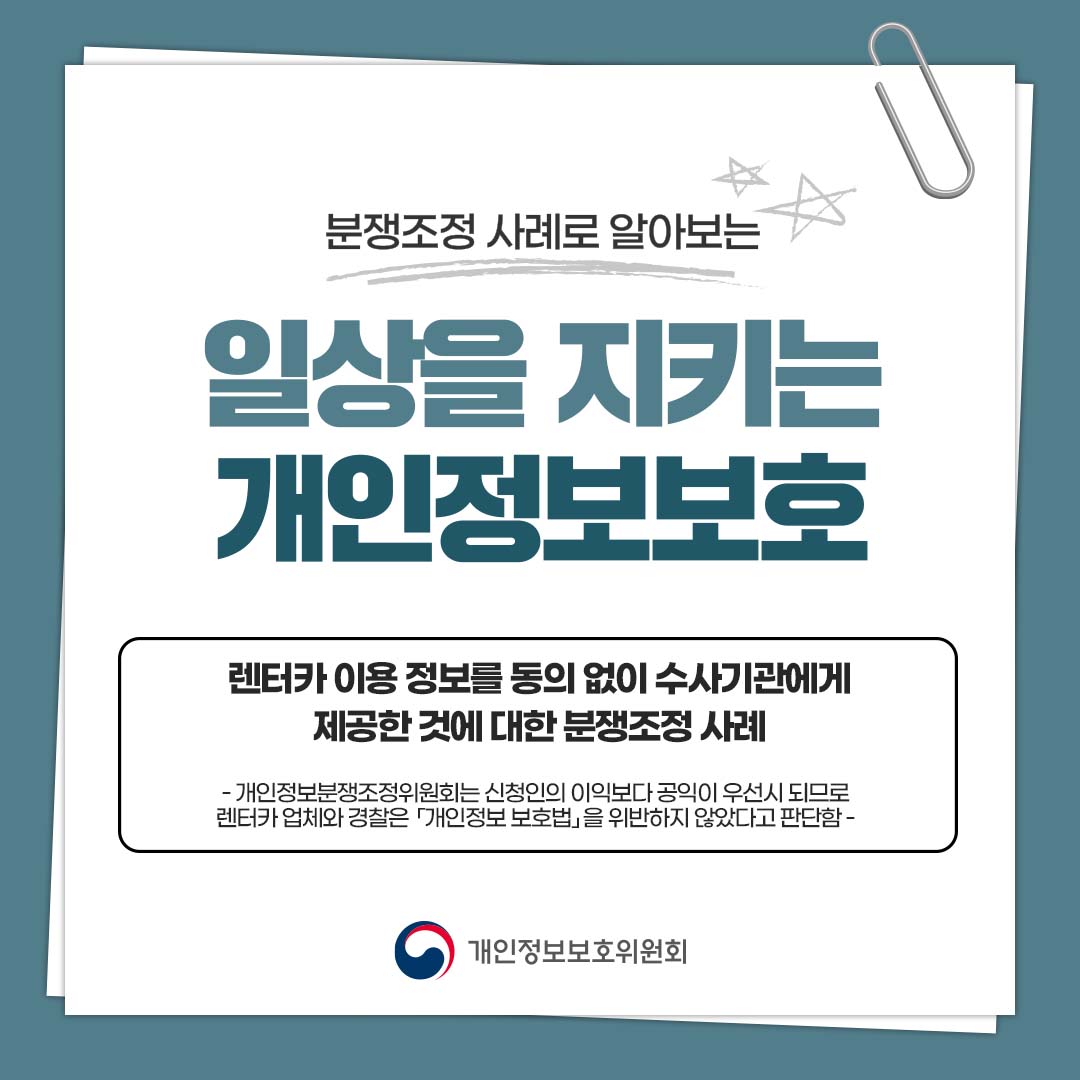 분쟁조정 사례로 알아보는 일상을 지키는 개인정보보호 렌터카 이용 정보를 동의 없이 수사기관에게 제공한 것에 대한 분쟁조정 사례 - 개인정보분쟁조정위원회는 신청인의 이익보다 공익이 우선시 되므로 렌터카 업체와 경찰은 「개인정보 보호법」을 위반하지 않았다고 판단함 - 개인정보보호위원회