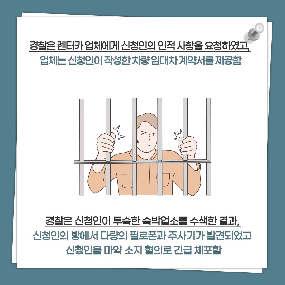 경찰은 렌터카 업체에게 신청인의 인적 사항을 요청하였고, 업체는 신청인이 작성한 차량 임대차 계약서를 제공함 경찰은 신청인이 투숙한 숙박업소를 수색한 결과, 신청인의 방에서 다량의 필로폰과 주사기가 발견되자 신청인을 마약 소지 혐의로 긴급 체포함