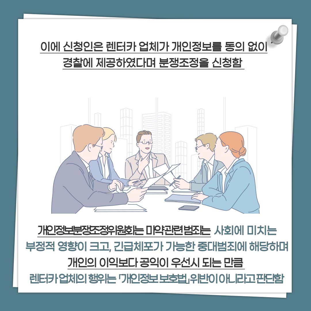 이에 신청인은 렌터카 업체가 개인정보를 동의 없이 경찰에 제공하였다며 분쟁조정을 신청함 개인정보분쟁조정위원회는 마약관련범죄는 사회에 미치는 부정적 영향이 크고, 긴급체포가 가능한 중대범죄에 해당하며 개인의 이익보다 공익이 우선시 되는 만큼 렌터카 업체의 행위는 「개인정보 보호법」위반이 아니라고 판단함