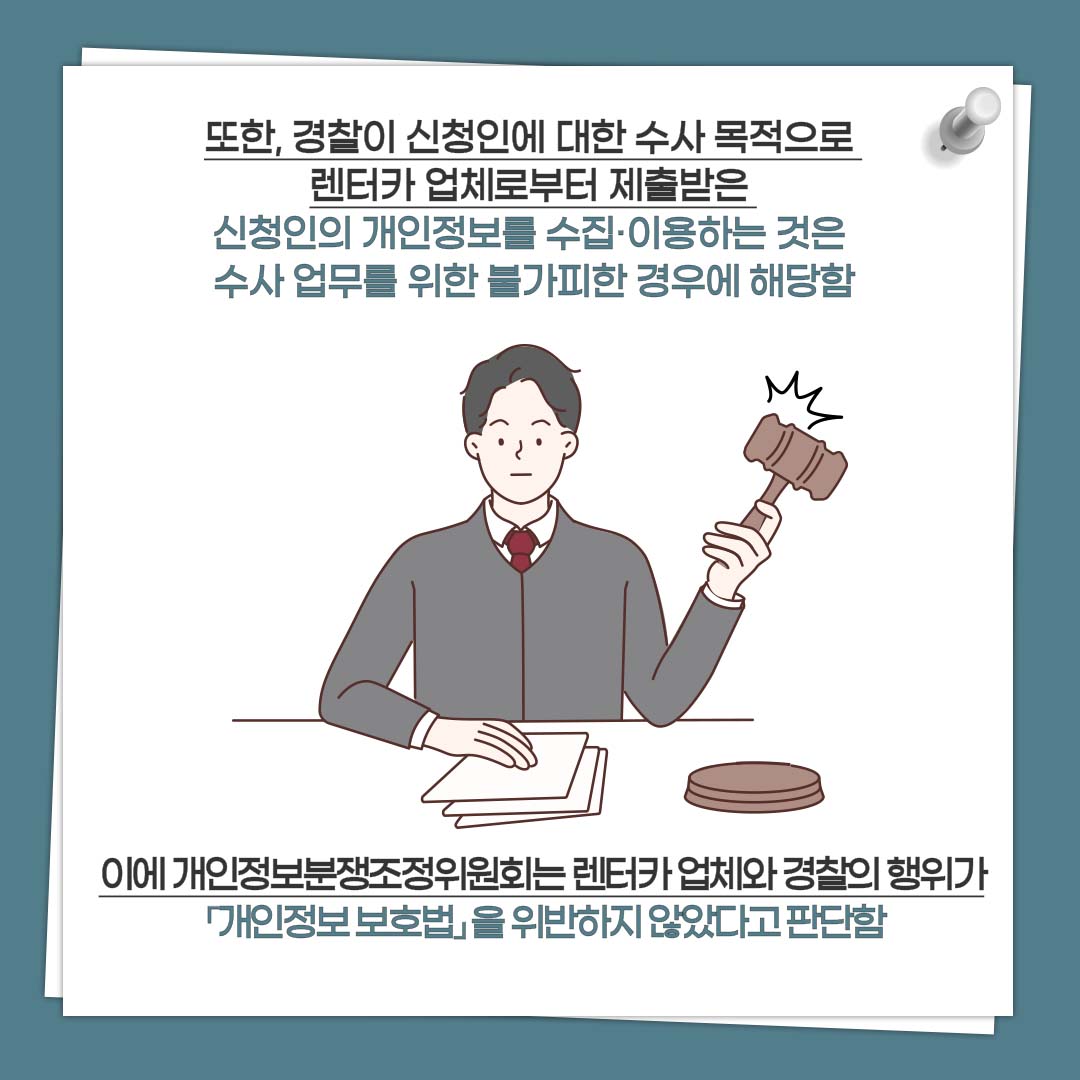 또한 경찰이 신청인에 대한 수사 목적으로 렌터카 업체로부터 제출받은 신청인의 개인정보를 수집·이용하는 것은 수사 업무를 위한 불가피한 경우에 해당함 이에 개인정보분쟁조정위원회는 렌터카 업체와 경찰의 행위가 「개인정보 보호법」 을 위반하지 않았다고 판단함