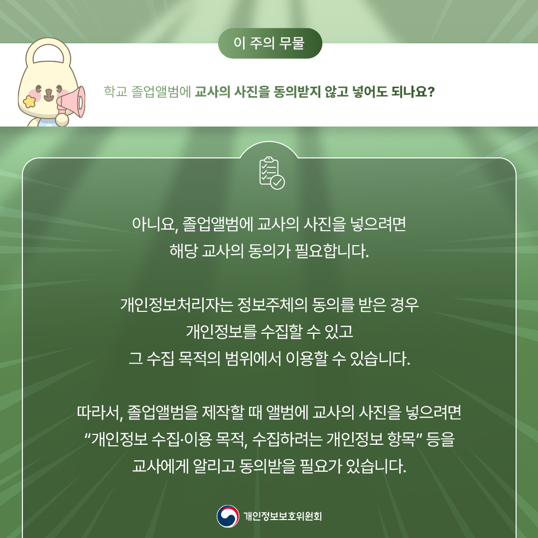 - 이 주의 무물 - 학교 졸업앨범에 교사의 사진을 동의받지 않고 넣어도 되나요? 아니요, 졸업앨범에 교사의 사진을 넣으려면 해당 교사의 동의가 필요합니다. 개인정보처리자는 정보주체의 동의를 받은 경우 개인정보를 수집할 수 있고 그 수집 목적의 범위에서 이용할 수 있습니다. 따라서, 졸업앨범을 제작할 때 앨범에 교사의 사진을 넣으려면 