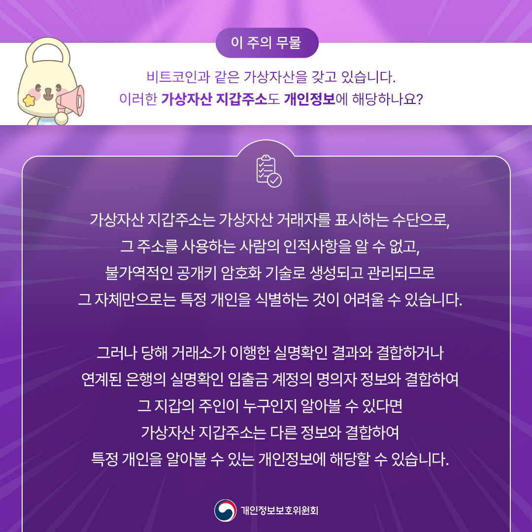 [이 주의 무물] 비트코인과 같은 가상자산을 갖고 있습니다. 이러한 가상자산 지갑주소도 개인정보에 해당하나요? 가상자산 지갑주소는 가상자산 거래자를 표시하는 수단으로, 그 주소를 사용하는 사람의 인적사항을 알 수 없고, 불가역적인 공개키 암호화 기술로 생성되고 관리되므로 그 자체만으로는 특정 개인을 식별하는 것이 어려울 수 있습니다. 그러나 당해 거래소가 이행한 실명확인 결과와 결합하거나 연계된 은행의 실명확인 입출금 계정의 명의자 정보와 결합하여 그 지갑의 주인이 누구인지 알아볼 수 있다면 가상자산 지갑주소는 다른 정보와 결합하여 특정 개인을 알아볼 수 있는 개인정보에 해당할 수 있습니다. 개인정보보호위원회