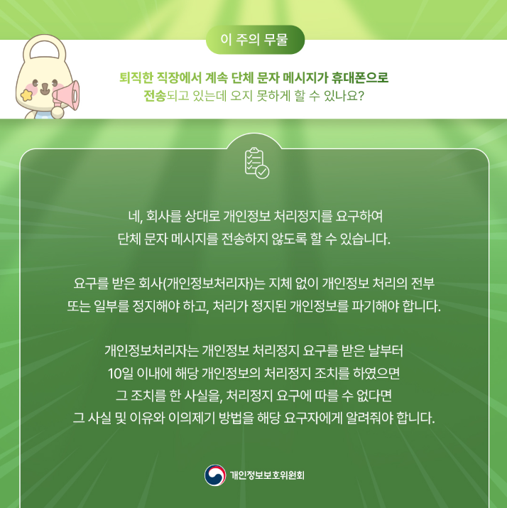이 주의 무물 퇴직한 직장에서 계속 단체 문자 메시지가 휴대폰으로 전송되고 있는데 오지 못하게 할 수 있나요? 네, 회사를 상대로 개인정보 처리정지를 요구하여 단체문자 메시지를 전송하지 않도록 할 수 있습니다. 요구를 받은 회사(개인정보처리자)는 지체 없이 개인정보 처리의 전부 또는 일부를 정지해야 하고, 처리가 정지된 개인정보를 파기해야 합니다. 개인정보처리자는 개인정보 처리정지 요구를 받은 날부터 10일 이내에 해당 개인정보의 처리정지 조치를 하였으면 그 조치를 한 사실을, 처리정지 요구에 따를 수 없다면 그 사실 및 이유와 이의제기 방법을 해당 요구자에게 알려줘야 합니다. 개인정보보호위원회
