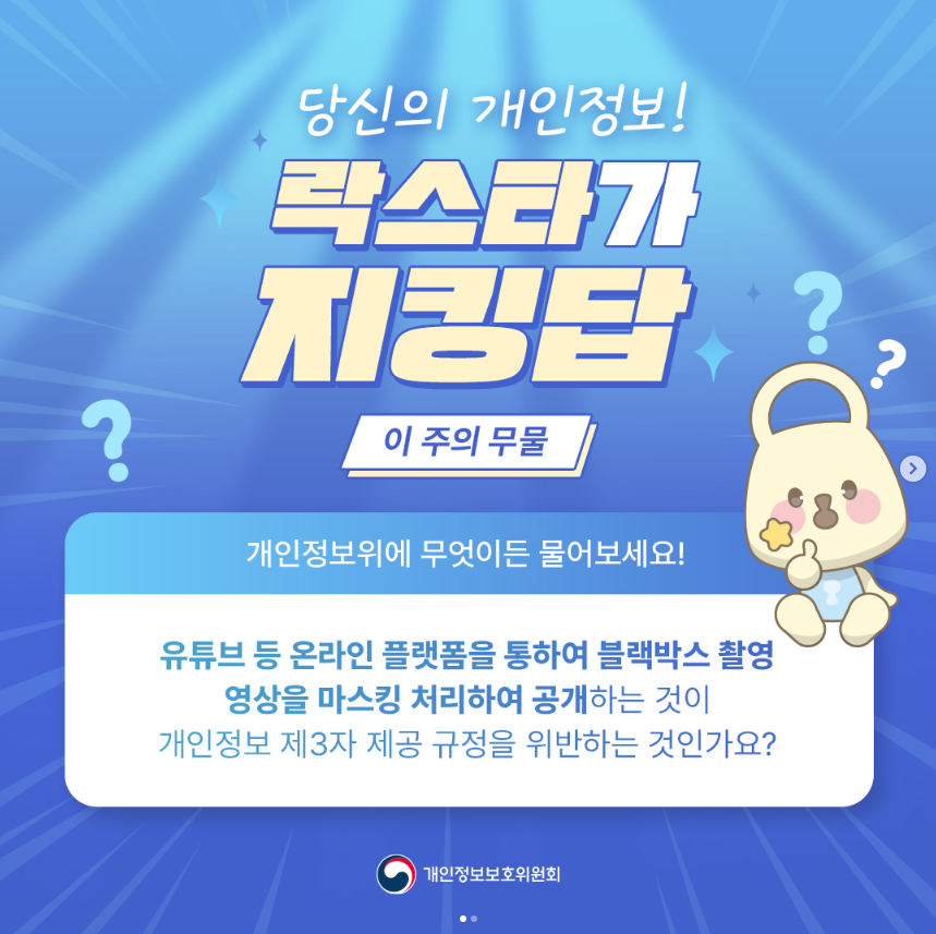 당신의 개인정보! 락스타가 지킹탑 ? 이 주의 무물 개인정보위에 무엇이든 물어보세요! 유튜브 등 온라인 플랫폼을 통하여 블랙박스 촬영 영상을 마스킹 처리하여 공개하는 것이 개인정보 제3자 제공 규정을 위반하는 것인가요? 개인정보보호위원회