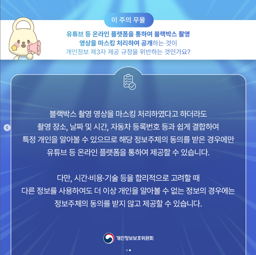 이 주의 무물 유튜브 등 온라인 플랫폼을 통하여 블랙박스 촬영 영상을 마스킹 처리하여 공개하는 것이 개인정보 제3자 제공 규정을 위반하는 것인가요? 블랙박스 촬영 영상을 마스킹 처리하였다고 하더라도 촬영 장소, 날짜 및 시간, 자동차 등록번호 등과 쉽게 결합하여 특정 개인을 알아볼 수 있으므로 해당 정보주체의 동의를 받은 경우에만 유튜브 등 온라인 플랫폼을 통하여 제공할 수 있습니다. 다만, 시간·비용·기술 등을 합리적으로 고려할 때 다른 정보를 사용하여도 더 이상 개인을 알아볼 수 없는 정보의 경우에는 정보주체의 동의를 받지 않고 제공할 수 있습니다. |개인정보보호위원회