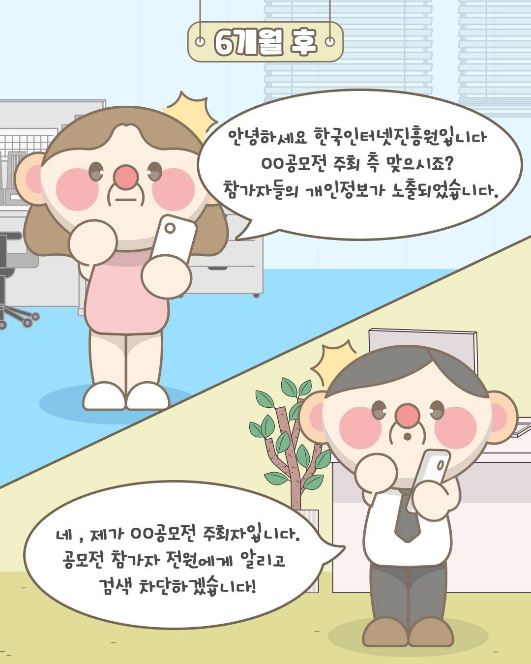 6개월 후
안녕하세요 한국인터넷진흥원입니다. OO공모전 주최 측 맞으시죠? 참가자들의 개인정보가 노출되었습니다.
네, 제가 OO공모전 주최자입니다. 공모전 참가자 전원에게 알리고 검색 차단하겠습니다!
