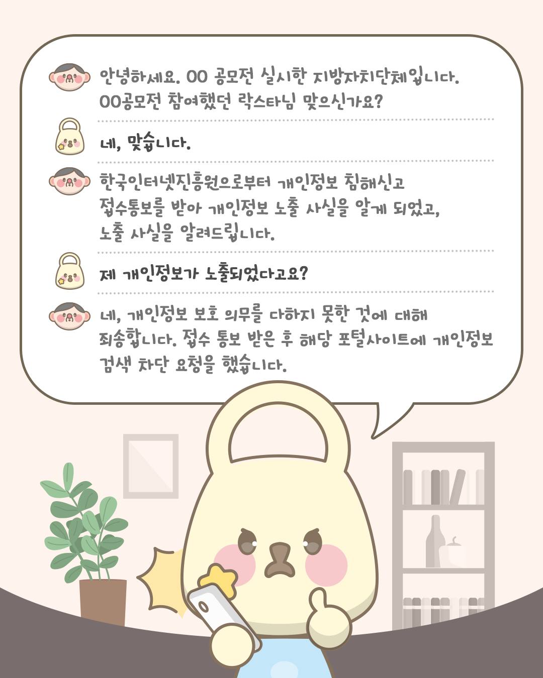 안녕하세요. OO공모전 실시한 지방자치단체입니다. OO공모전 참여했던 락스타님 맞으신가요?
네, 맞습니다.
한국인터넷진흥원으로부터 개인정보 침해신고 접수통보를 받아 개인정보 노출 사실을 알게 되었고, 노출 사실을 알려드립니다.
제 개인정보가 노출되었다고요?
네, 개인정보 보호 의무를 다하지 못한 것에 대해 죄송합니다. 접수 통보 받은 후 해당 포털사이트에 개인정보 검색 차단 요청을 했습니다.