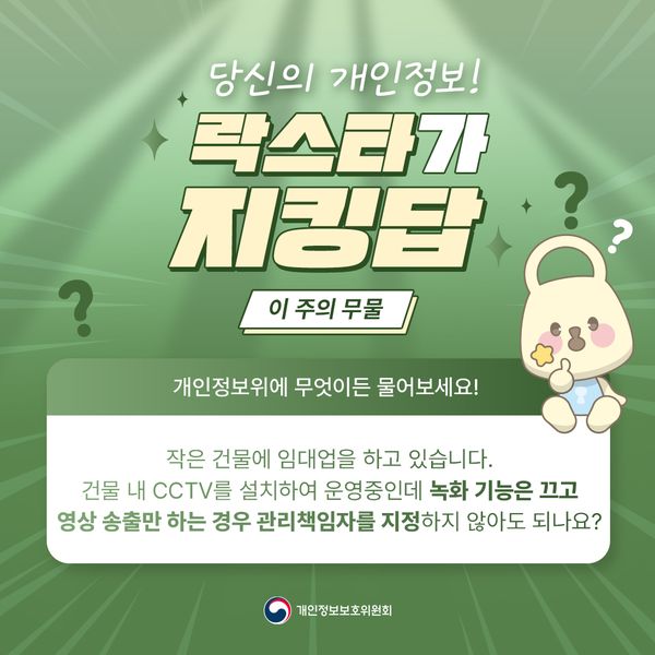 ? 당신의 개인정보! 락스타가 이 주의 무물 개인정보위에 무엇이든 물어보세요! 작은 건물에 임대업을 하고 있습니다. 건물 내 CCTV를 설치하여 운영중인데 녹화 기능은 끄고 영상 송출만 하는 경우 관리책임자를 지정하지 않아도 되나요? 개인정보보호위원회