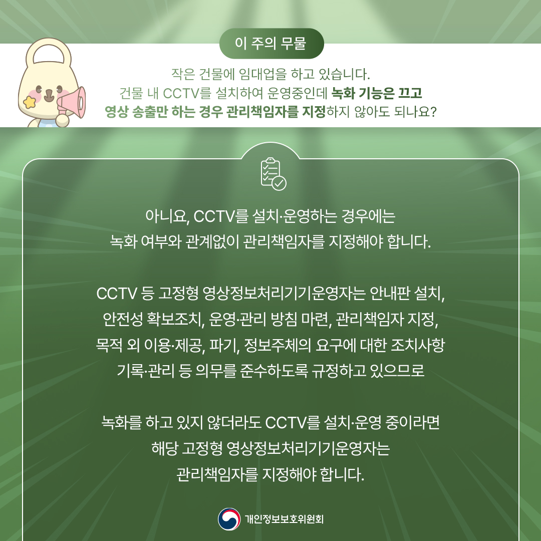 이 주의 무물 작은 건물에 임대업을 하고 있습니다. 건물 내 CCTV를 설치하여 운영중인데 녹화 기능은 끄고 영상 송출만 하는 경우 관리책임자를 지정하지 않아도 되나요? 아니요, CCTV를 설치·운영하는 경우에는 녹화 여부와 관계없이 관리책임자를 지정해야 합니다. CCTV 등 고정형 영상정보처리기기운영자는 안내판 설치, 안전성 확보조치, 운영·관리 방침 마련, 관리책임자 지정, 목적외 이용·제공, 파기, 정보주체의 요구에 대한 조치사항 기록관리 등 의무를 준수하도록 규정하고 있으므로 녹화를 하고 있지 않더라도 CCTV를 설치·운영 중이라면 해당 고정형 영상정보처리기기운영자는 관리책임자를 지정해야 합니다. 개인정보보호위원회