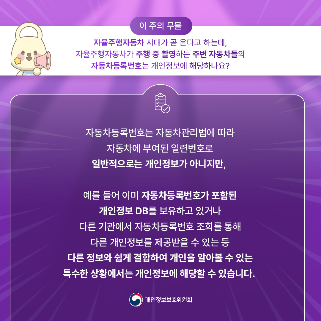 이 주의 무물
자율주행자동차 시대가 곧 온다고 하는데, 자율주행자동차가 주행 중 촬영하는 주변 자동차들의 자동차등록번호는 개인정보에 해당하나요?

자동차 등록번호는 자동차관리법에 따라 자동차에 부여된 일련번호로 일반적으로는 개인정보가 아니지만,
예를들어 이미 자동차등록번호가 포함된 개인정보 DB를 보유하고 있거나 다른 기관에서 자동차등록번호 조회를 통해 다른 개인정보를 제공받을 수 있는 등
다른정보와 쉽게 결합하여 개인을 알아볼 수 있는 특수한 상황에서는 개인정보에 해당할 수 있습니다.
