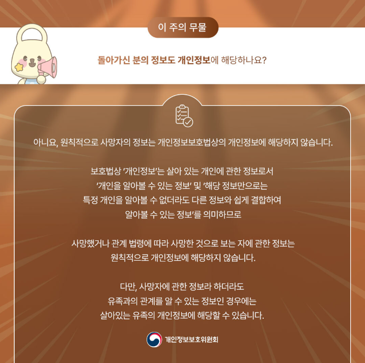 이 주의 무물 돌아가신 분의 정보도 개인정보에 해당하나요? 아니요, 원칙적으로 사망자의 정보는 개인정보보호법상의 개인정보에 해당하지 않습니다. 보호법상 '개인정보'는 살아 있는 개인에 관한 정보로서 '개인을 알아볼 수 있는 정보' 및 '해당 정보만으로는 특정 개인을 알아볼 수 없더라도 다른 정보와 쉽게 결합하여 알아볼 수 있는 정보'를 의미하므로 사망했거나 관계 법령에 따라 사망한 것으로 보는 자에 관한 정보는 원칙적으로 개인정보에 해당하지 않습니다. 다만, 사망자에 관한 정보라 하더라도 유족과의 관계를 알 수 있는 정보인 경우에는 살아있는 유족의 개인정보에 해당할 수 있습니다. 개인정보보호위원회