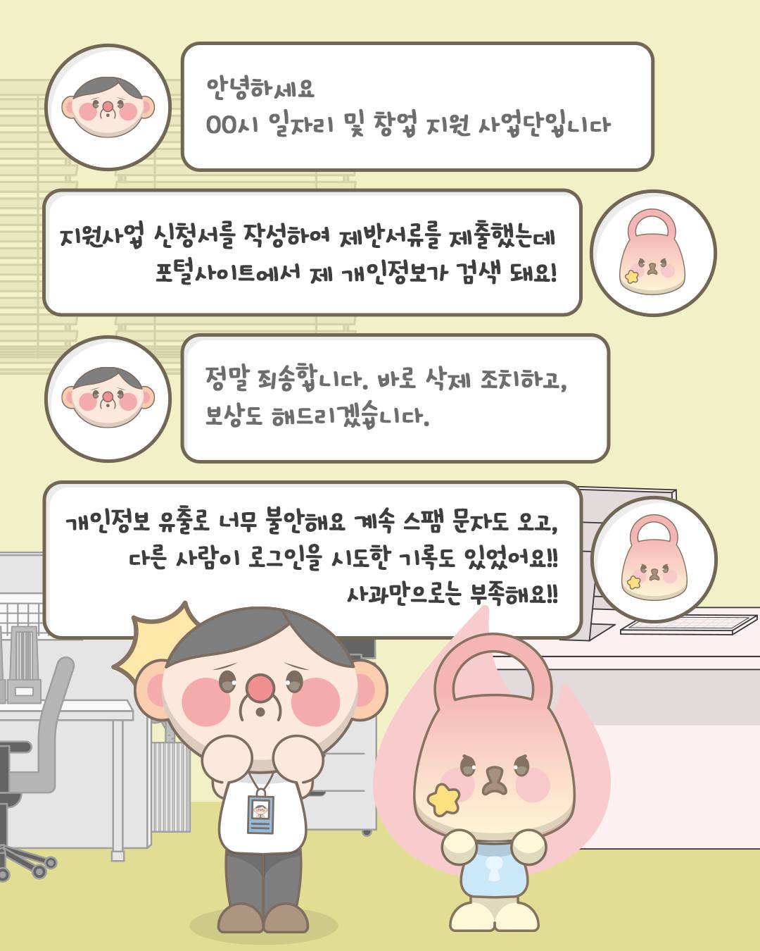 안녕하세요. OO시 일자리 및 창업지원 사업단입니다.
지원사업 신청서를 작성하여 제반서류를 제출했는데 포털사이트에서 제 개인정보가 검색 돼요!
정말 죄송합니다. 바로 삭제 조치하고, 보상도 해드리겠습니다.
개인정보 유출로 너무 불안해요 계속 스팸 문자도 오고, 다른 사람이 로그인을 시도한 기록도 있었어요!! 사과만으로는 부족해요!!