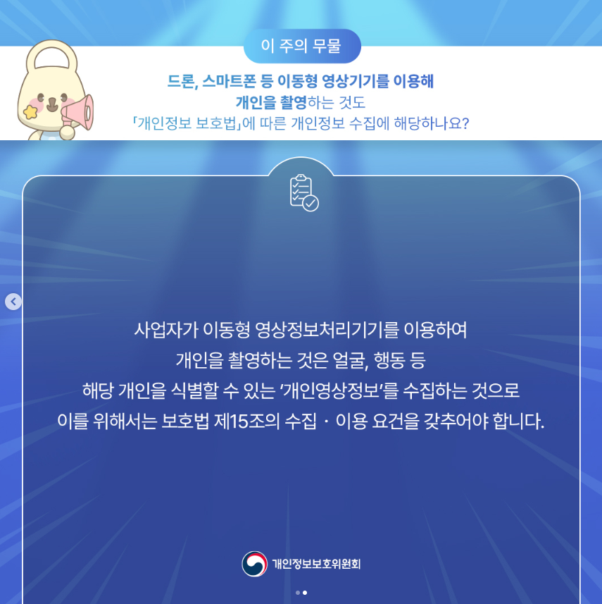 이 주의 무물 드론, 스마트폰 등 이동형 영상기기를 이용해 개인을 촬영하는 것도 「개인정보 보호법」에 따른 개인정보 수집에 해당하나요? 사업자가 이동형 영상정보처리기기를 이용하여 개인을 촬영하는 것은 얼굴, 행동 등 해당 개인을 식별할 수 있는 개인영상정보를 수집하는 것으로 이를 위해서는 보호법 제15조의 수집•이용 요건을 갖추어야 합니다. 개인정보보호위원회