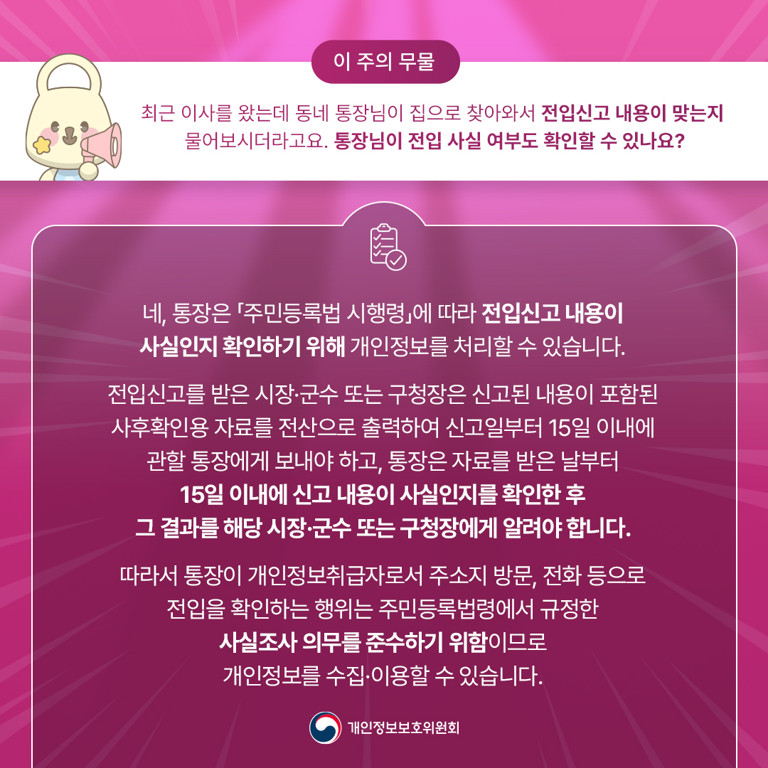 [이 주의 무물]
최근 이사를 왔는데 동네 통장님이 집으로 찾아와서 전입신고 내용이 맞는지 물어보시더라고요.
통장님이 전입 사실 여부도 확인할 수 있나요?

네, 통장은 주민등록법 시행령에 따라 전입신고 내용이 사실인지 확인하기 위해 개인정보를 처리할 수 있습니다
전입신고를 받은 시잔, 군수 또는 구청장은 신고된 내용이 포함된 사후확인용 자료를 전산으로 출력하여
신고일부터 15일 이내에 관할 통장에게 보내야 하고, 통장은 자료를 받은 날부터 15일 이내에 신고 내용이 사실인지를 확인한 후
그 결과를 해당 시장, 군수 또는 구청장에게 알려야 합니다

따라서 통장이 개인정보취급자로서 주소지 방문, 전화 등으로 전입을 확인하는 행위는 주민등록법령에서 규정한
사실조사 의무를 준수하기 위함이므로 개인정보를 수집, 이용할 수 있습니다
