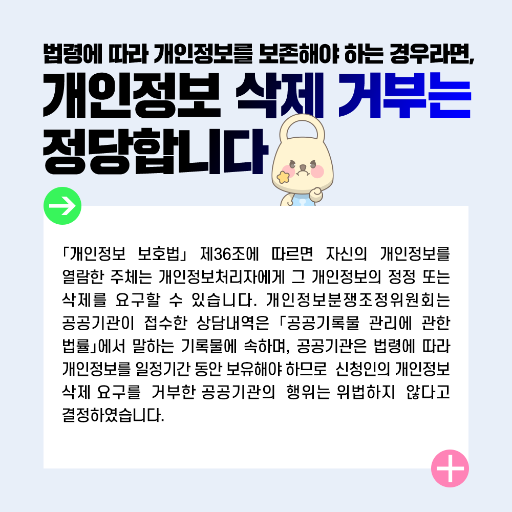 법령에 따라 개인정보를 보존해야 하는 경우라면, 개인정보 삭제 거부는 정당합니다 「개인정보 보호법」 제36조에 따르면 자신의 개인정보를 열람한 주체는 개인정보처리자에게 그 개인정보의 정정 또는 삭제를 요구할 수 있습니다. 개인정보분쟁조정위원회는 공공기관이 접수한 상담내역은 「공공기록물 관리에 관한 법률」에서 말하는 기록물에 속하며, 공공기관은 법령에 따라 개인정보를 일정기간 동안 보유해야 하므로 신청인의 개인정보 삭제 요구를 거부한 공공기관의 행위는 위법하지 않다고 결정하였습니다.