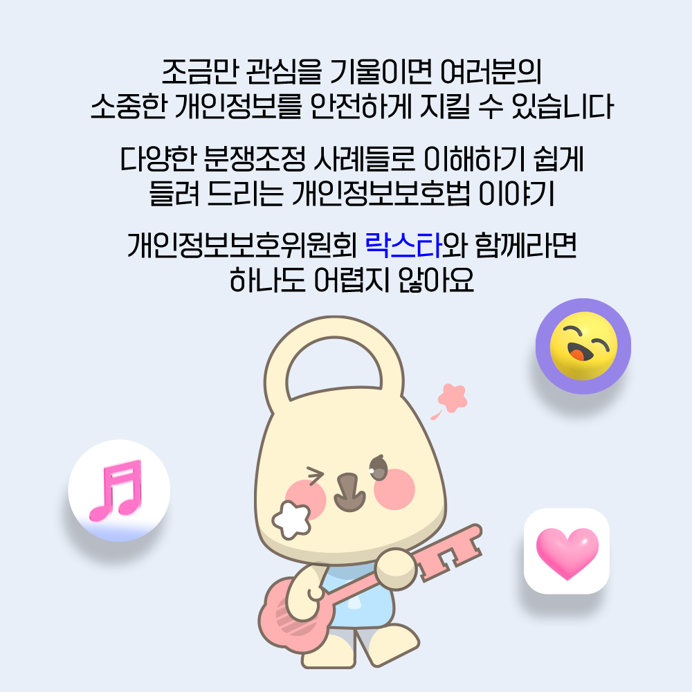 조금만 관심을 기울이면 여러분의 소중한 개인정보를 안전하게 지킬 수 있습니다 다양한 분쟁조정 사례들로 이해하기 쉽게 들려드리는 개인정보보호법 이야기 개인정보보호위원회 락스타와 함께라면 하나도 어렵지 않아요