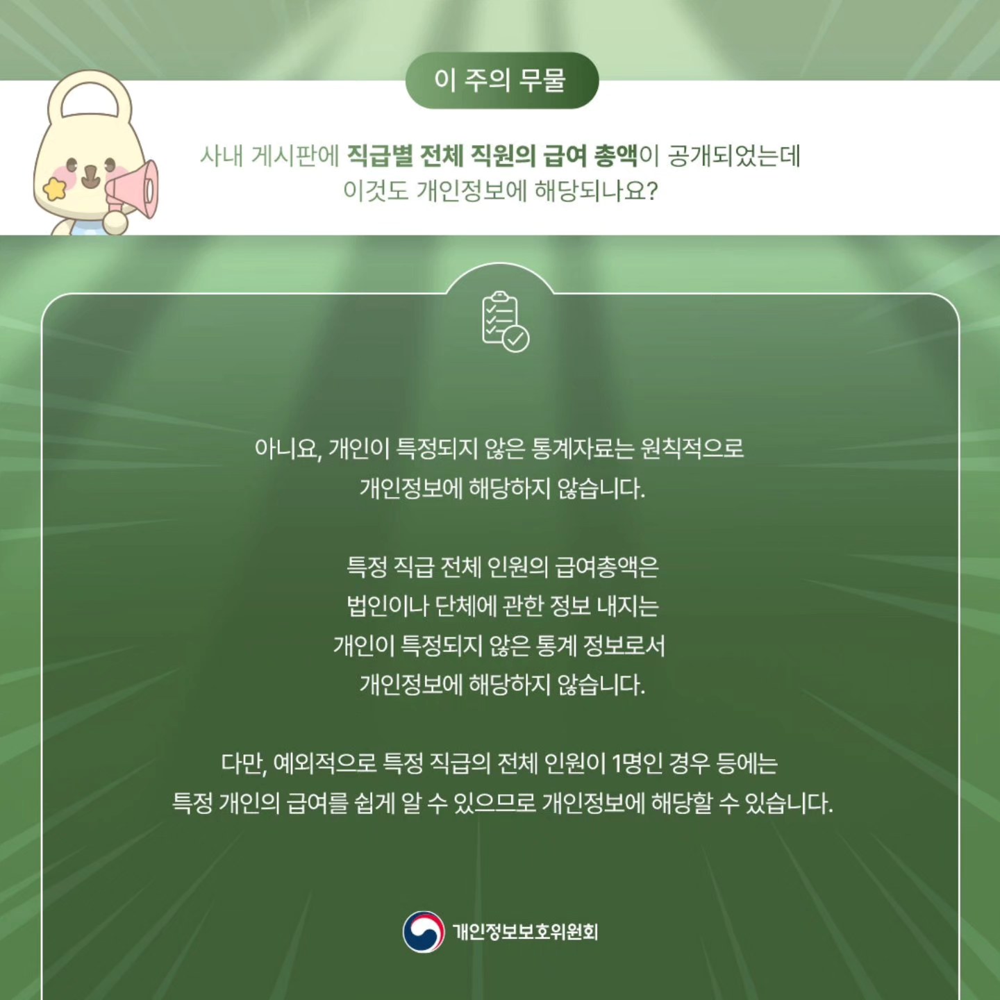 이 주의 무물 사내 게시판에 직급별 전체 직원의 급여 총액이 공개되었는데 이것도 개인정보에 해당되나요? 아니요, 개인이 특정되지 않은 통계자료는 원칙적으로 개인정보에 해당하지 않습니다. 특정 직급 전체 인원의 급여총액은 법인이나 단체에 관한 정보 내지는 개인이 특정되지 않은 통계 정보로서 개인정보에 해당하지 않습니다. 다만, 예외적으로 특정 직급의 전체 인원이 1명인 경우 등에는 특정 개인의 급여를 쉽게 알 수 있으므로 개인정보에 해당할 수 있습니다. 개인정보보호위원회