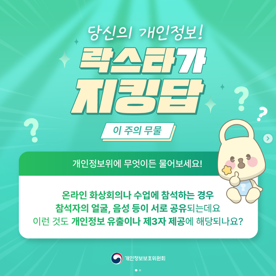 ? 당신의 개인정보! 락스타가 지킹탑? 이 주의 무물 개인정보위에 무엇이든 물어보세요! 온라인 화상회의나 수업에 참석하는 경우 참석자의 얼굴, 음성 등이 서로 공유되는데요 이런 것도 개인정보 유출이나 제3자 제공에 해당되나요? 개인정보보호위원회