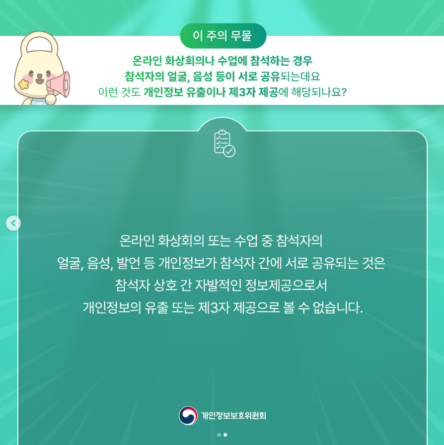 이 주의 무물 온라인 화상회의나 수업에 참석하는 경우 참석자의 얼굴, 음성 등이 서로 공유되는데요 이런 것도 개인정보 유출이나 제3자 제공에 해당되나요? 온라인 화상회의 또는 수업 중 참석자의 얼굴, 음성, 발언 등 개인정보가 참석자 간에 서로 공유되는 것은 참석자 상호 간 자발적인 정보제공으로서 개인정보의 유출 또는 제3자 제공으로 볼 수 없습니다. |개인정보보호위원회