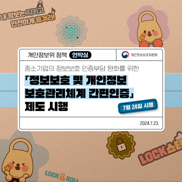 내정보는지키고 안전하게 즐겨라! 개인정보위 정책 언박싱 개인정보보호위원회 중소기업의 정보보호 인증부담 완화를 위한 「정보보호 및 개인정보 보호관리체계 간편인증 제도 시행 7월 24일 시행 LOCK & ROLL 2024.7.23. LOCK스타