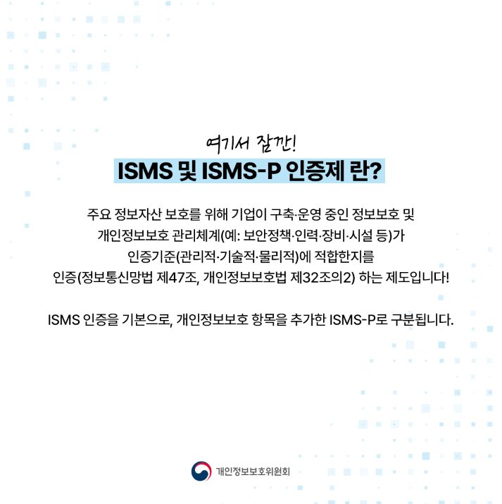 여기서 잠깐! ISMS 및 ISMS-P 인증제란? 주요 정보자산보호를 위해 기업이 구축·운영 중인 정보보호 및 개인정보보호관리체계(예: 보안정책·인력·장비·시설 등)가 인증기준(관리적·기술적·물리적)에 적합한지를 인증(정보통신망법 제47조, 개인정보보호법 제32조의2) 하는 제도입니다! ISMS 인증을 기본으로, 개인정보보호 항목을 추가한 ISMS-P로 구분됩니다. |개인정보보호위원회