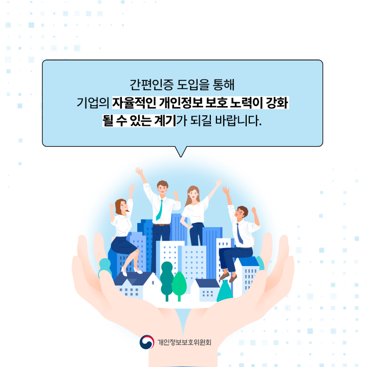 간편인증 도입을 통해 기업의 자율적인 개인정보보호 노력이 강화 될 수 있는 계기가 되길 바랍니다. 개인정보보호위원회