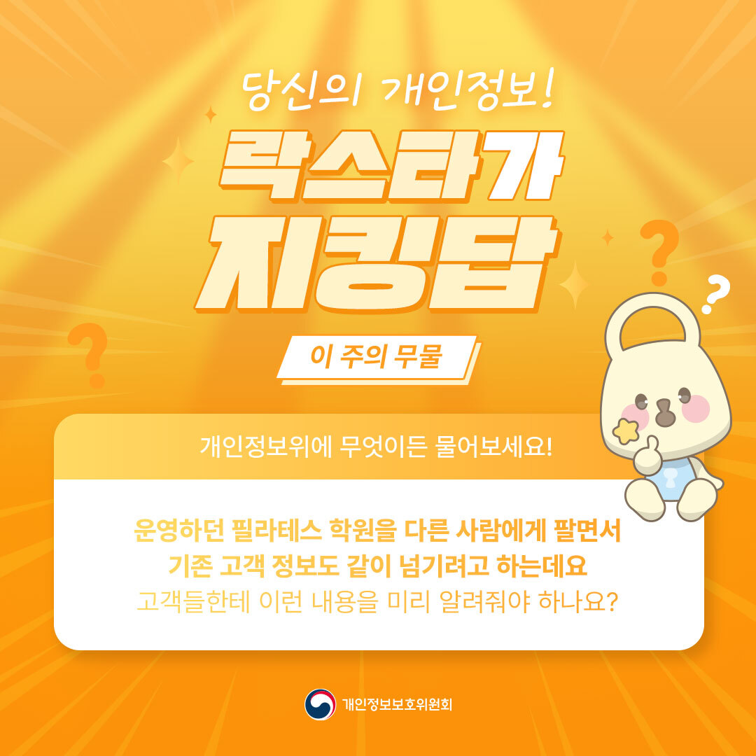 당신의 개인정보! 락스타가 지킹탑 이 주의 무물 개인정보위에 무엇이든 물어보세요! 운영하던 필라테스 학원을 다른 사람에게 팔면서 기존 고객 정보도 같이 넘기려고 하는데요 고객들한테 이런 내용을 미리 알려줘야 하나요? 개인정보보호위원회 ?