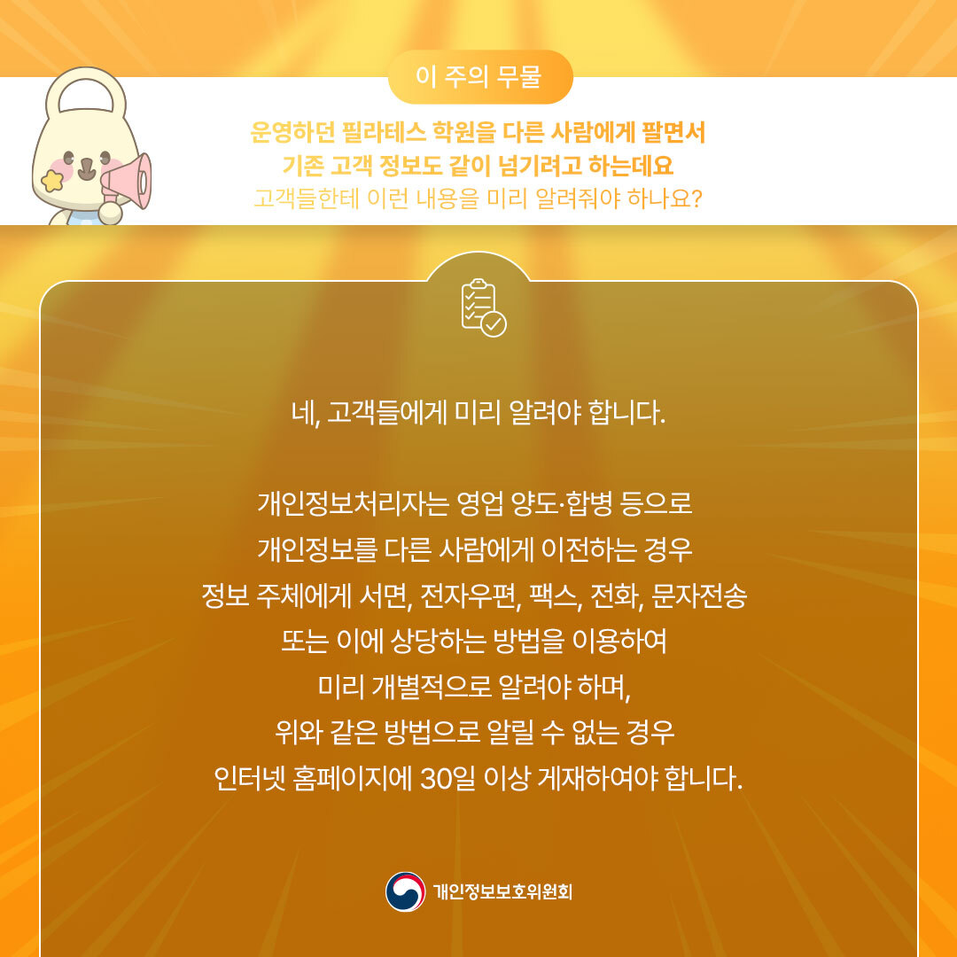 이 주의 무물 운영하던 필라테스 학원을 다른 사람에게 팔면서 기존 고객 정보도 같이 넘기려고 하는데요 고객들한테 이런 내용을 미리 알려줘야 하나요? 네, 고객들에게 미리 알려야 합니다. 개인정보처리자는 영업 양도·합병 등으로 개인정보를 다른 사람에게 이전하는 경우 정보주체에게 서면, 전자우편, 팩스, 전화, 문자전송 또는 이에 상당하는 방법을 이용하여 미리 개별적으로 알려야 하며, 위와 같은 방법으로 알릴 수 없는 경우 인터넷 홈페이지에 30일 이상 게재하여야 합니다. 개인정보보호위원회