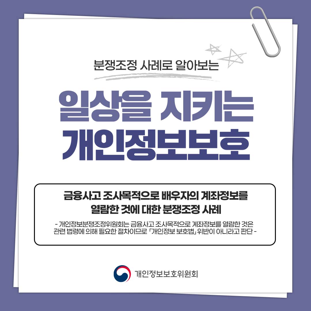 분쟁조정 사례로 알아보는 일상을 지키는 개인정보보호 금융사고 조사목적으로 배우자의 계좌정보를 열람한 것에 대한 분쟁조정 사례 - 개인정보분쟁조정위원회는 금융사고 조사목적으로 계좌정보를 열람한 것은 관련 법령에 의해 필요한 절차이므로 「개인정보 보호법」위반이 아니라고 판단 - 개인정보보호위원회
