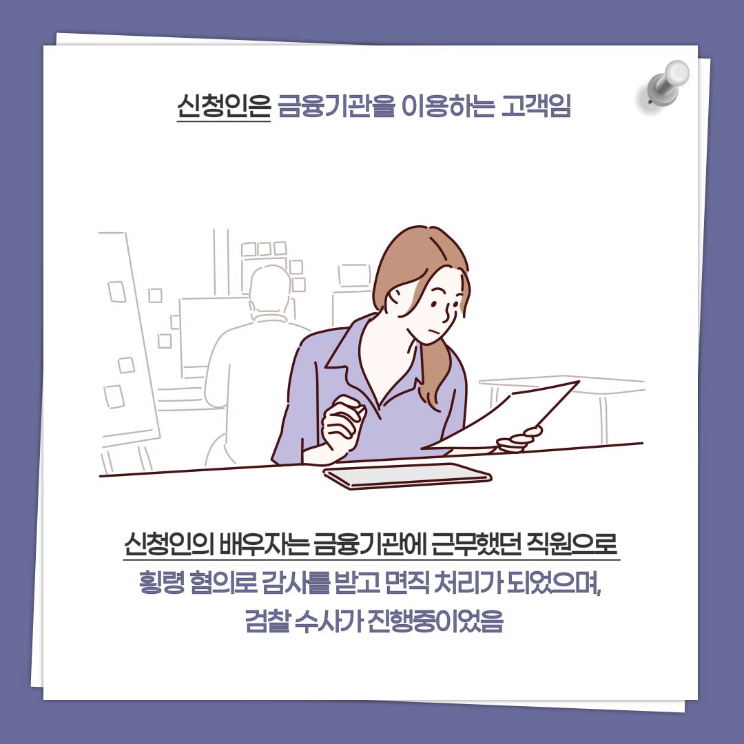 신청인은 금융기관을 이용하는 고객임 신청인의 배우자는 금융기관에 근무했던 직원으로 횡령 혐의로 감사를 받고 면직 처리가 되었으며, 검찰 수사가 진행중이었음