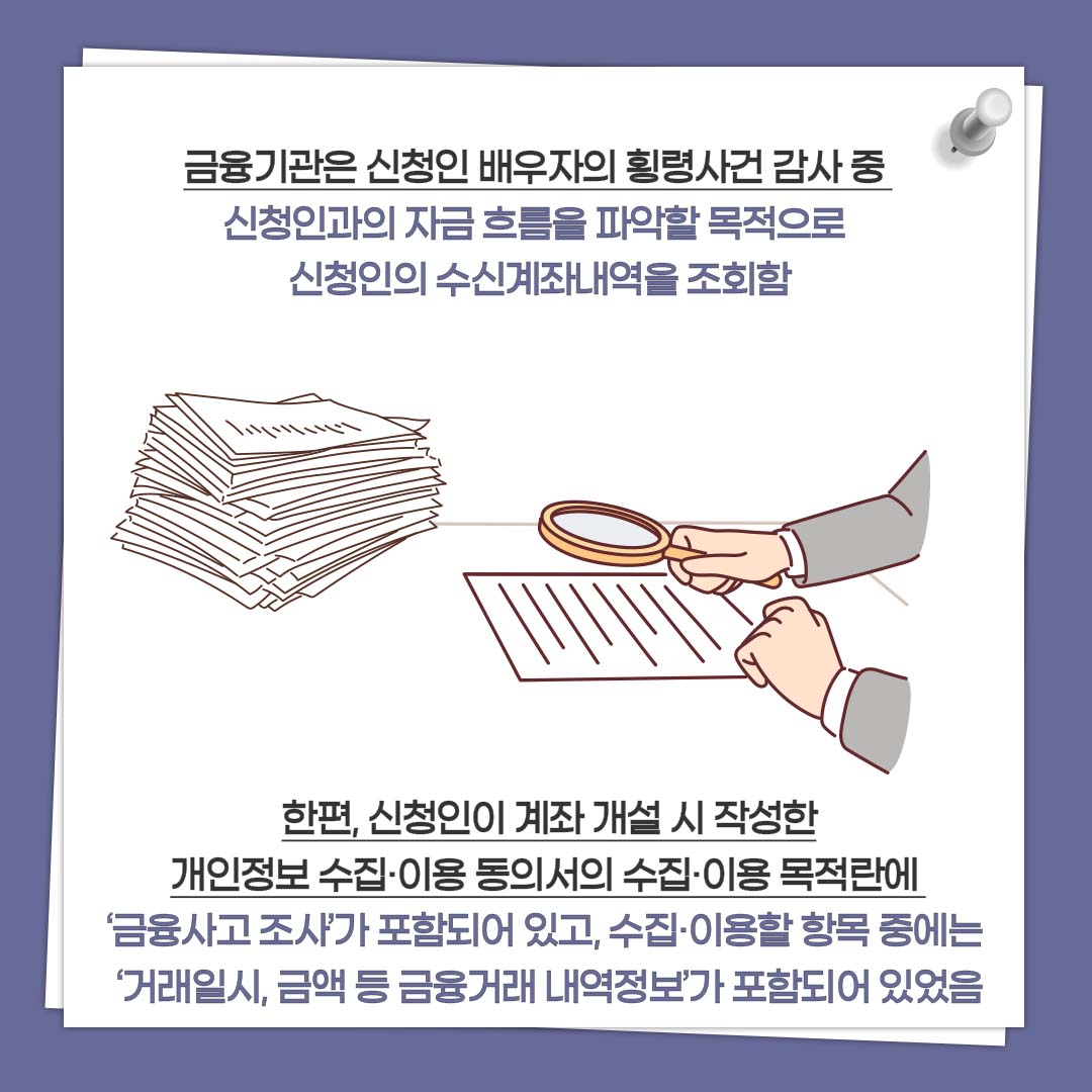 금융기관은 신청인 배우자의 횡령사건 감사 중 신청인과의 자금 흐름을 파악할 목적으로 신청인의 수신계좌내역을 조회함 한편, 신청인이 계좌 개설 시 작성한 개인정보 수집·이용 동의서의 수집·이용 목적란에 ‘금융사고 조사’가 포함되어 있고, 수집·이용할 항목 중에는 ‘거래일시, 금액 등 금융거래 내역정보’가 포함되어 있었음